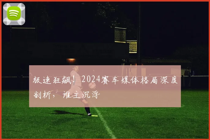 极速狂飙！2024赛车媒体格局深度剖析，谁主沉浮