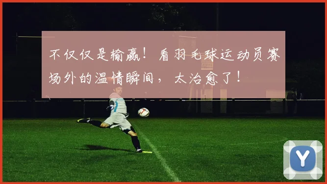 不仅仅是输赢！看羽毛球运动员赛场外的温情瞬间，太治愈了！