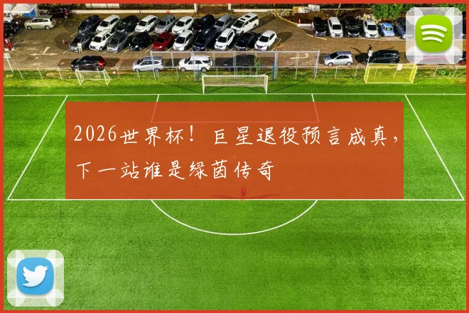 2026世界杯！巨星退役预言成真，下一站谁是绿茵传奇