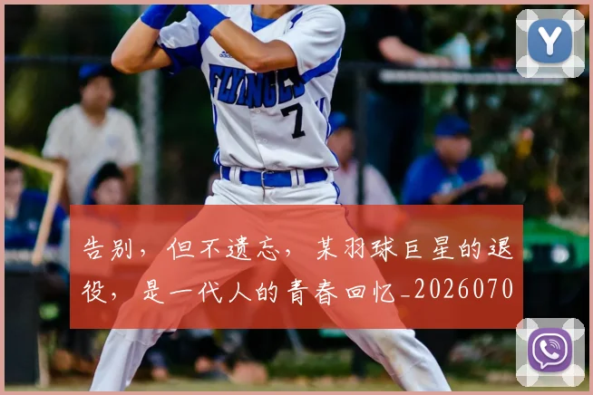 告别，但不遗忘，某羽球巨星的退役，是一代人的青春回忆_20260707012339