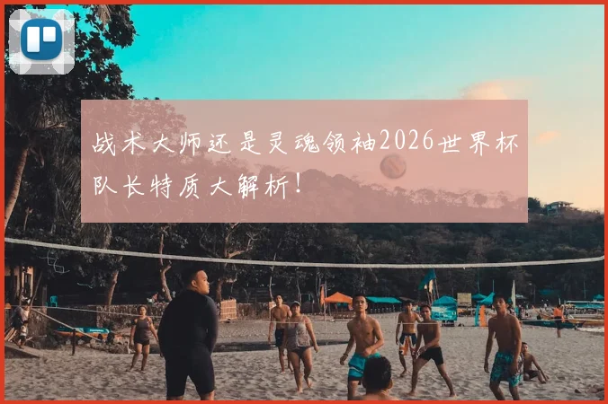 战术大师还是灵魂领袖2026世界杯队长特质大解析！