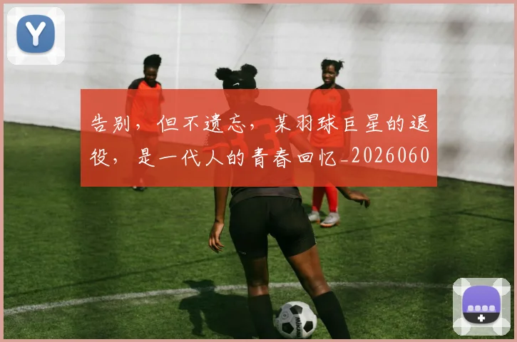 告别，但不遗忘，某羽球巨星的退役，是一代人的青春回忆_20260604144150