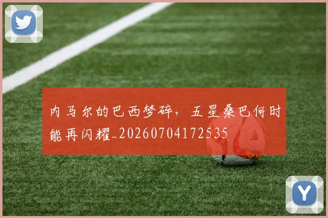 内马尔的巴西梦碎，五星桑巴何时能再闪耀_20260704172535