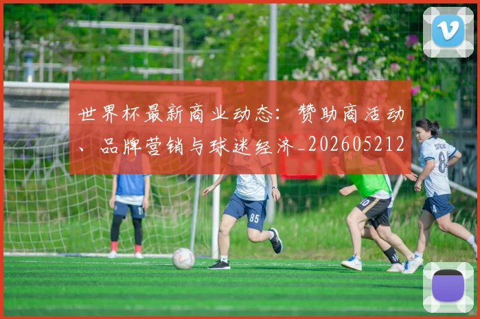 世界杯最新商业动态：赞助商活动、品牌营销与球迷经济_20260521201643