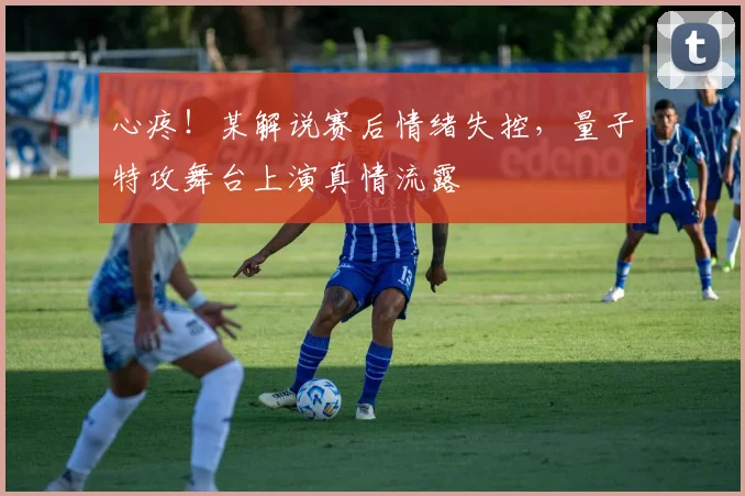 心疼！某解说赛后情绪失控，量子特攻舞台上演真情流露