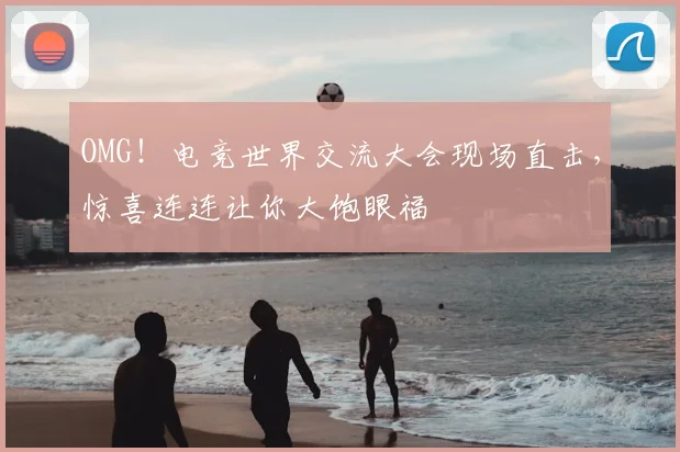 OMG！电竞世界交流大会现场直击，惊喜连连让你大饱眼福