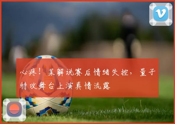 心疼！某解说赛后情绪失控，量子特攻舞台上演真情流露