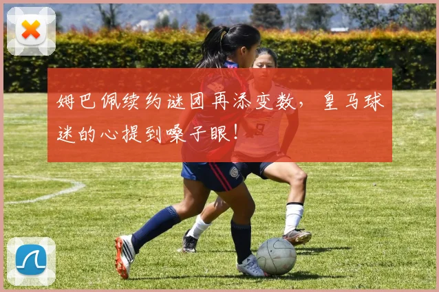 姆巴佩续约谜团再添变数，皇马球迷的心提到嗓子眼！