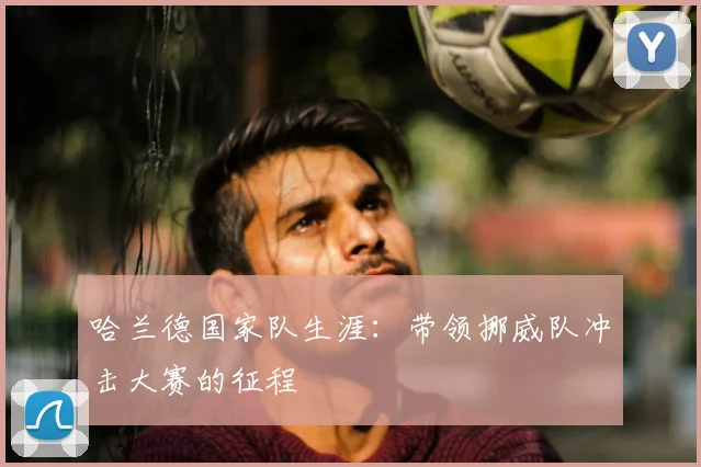哈兰德国家队生涯：带领挪威队冲击大赛的征程