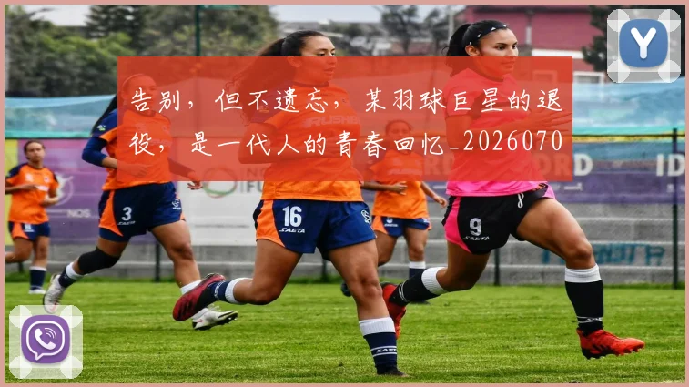 告别，但不遗忘，某羽球巨星的退役，是一代人的青春回忆_20260707012339