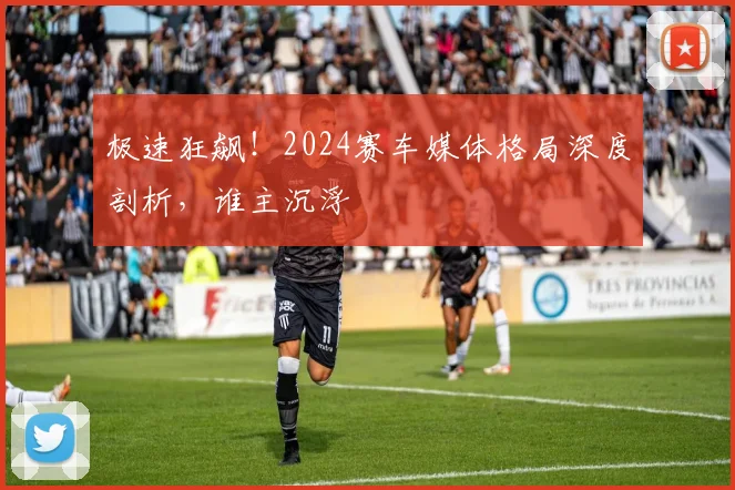 极速狂飙！2024赛车媒体格局深度剖析，谁主沉浮