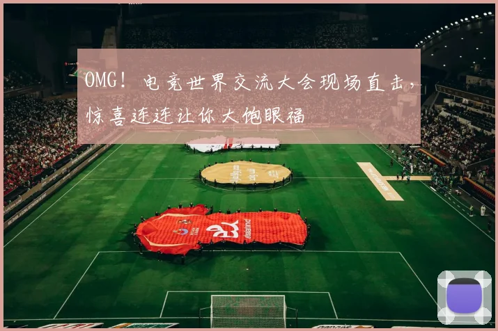 OMG！电竞世界交流大会现场直击，惊喜连连让你大饱眼福