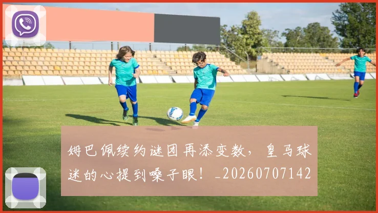 姆巴佩续约谜团再添变数，皇马球迷的心提到嗓子眼！_20260707142537