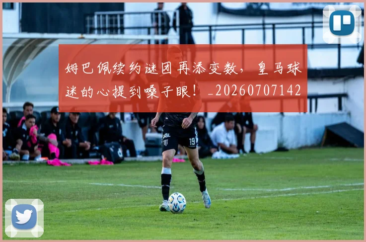 姆巴佩续约谜团再添变数,皇马球迷的心提到嗓子眼!_20260707142537